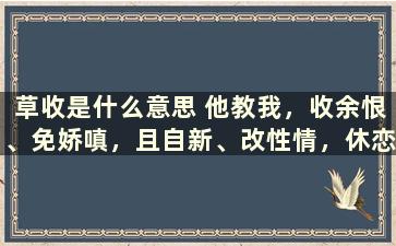 草收是什么意思 他教我，收余恨、免娇嗔，且自新、改性情，休恋逝水，苦海回身，早悟兰因。——《锁麟囊什么意思求解释